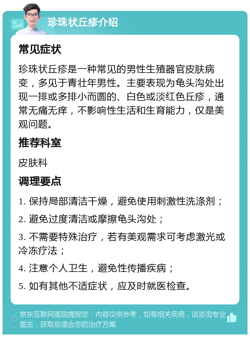 珍珠状丘疹介绍 常见症状 珍珠状丘疹是一种常见的男性生殖器官皮肤病变，多见于青壮年男性。主要表现为龟头沟处出现一排或多排小而圆的、白色或淡红色丘疹，通常无痛无痒，不影响性生活和生育能力，仅是美观问题。 推荐科室 皮肤科 调理要点 1. 保持局部清洁干燥，避免使用刺激性洗涤剂； 2. 避免过度清洁或摩擦龟头沟处； 3. 不需要特殊治疗，若有美观需求可考虑激光或冷冻疗法； 4. 注意个人卫生，避免性传播疾病； 5. 如有其他不适症状，应及时就医检查。