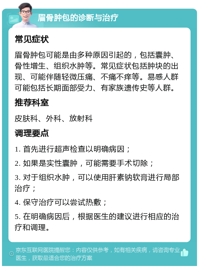 眉骨肿包的诊断与治疗 常见症状 眉骨肿包可能是由多种原因引起的，包括囊肿、骨性增生、组织水肿等。常见症状包括肿块的出现、可能伴随轻微压痛、不痛不痒等。易感人群可能包括长期面部受力、有家族遗传史等人群。 推荐科室 皮肤科、外科、放射科 调理要点 1. 首先进行超声检查以明确病因； 2. 如果是实性囊肿，可能需要手术切除； 3. 对于组织水肿，可以使用肝素钠软膏进行局部治疗； 4. 保守治疗可以尝试热敷； 5. 在明确病因后，根据医生的建议进行相应的治疗和调理。