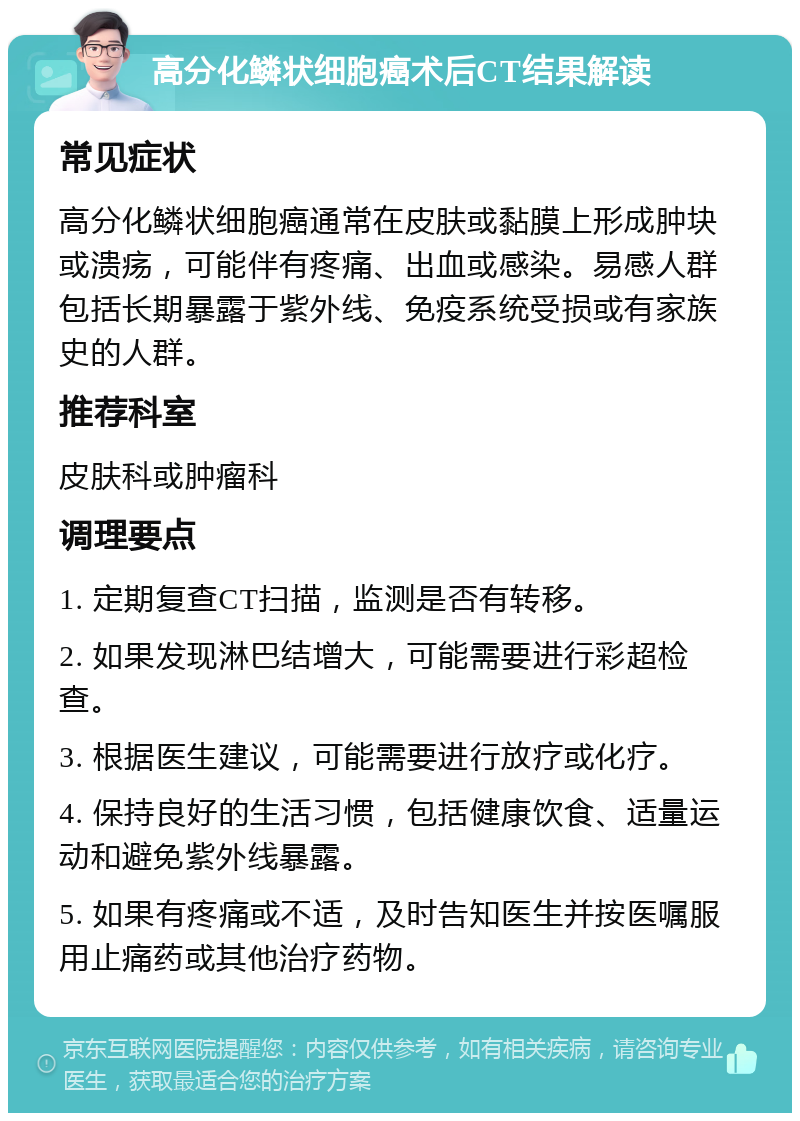 高分化鳞状细胞癌术后CT结果解读 常见症状 高分化鳞状细胞癌通常在皮肤或黏膜上形成肿块或溃疡，可能伴有疼痛、出血或感染。易感人群包括长期暴露于紫外线、免疫系统受损或有家族史的人群。 推荐科室 皮肤科或肿瘤科 调理要点 1. 定期复查CT扫描，监测是否有转移。 2. 如果发现淋巴结增大，可能需要进行彩超检查。 3. 根据医生建议，可能需要进行放疗或化疗。 4. 保持良好的生活习惯，包括健康饮食、适量运动和避免紫外线暴露。 5. 如果有疼痛或不适，及时告知医生并按医嘱服用止痛药或其他治疗药物。