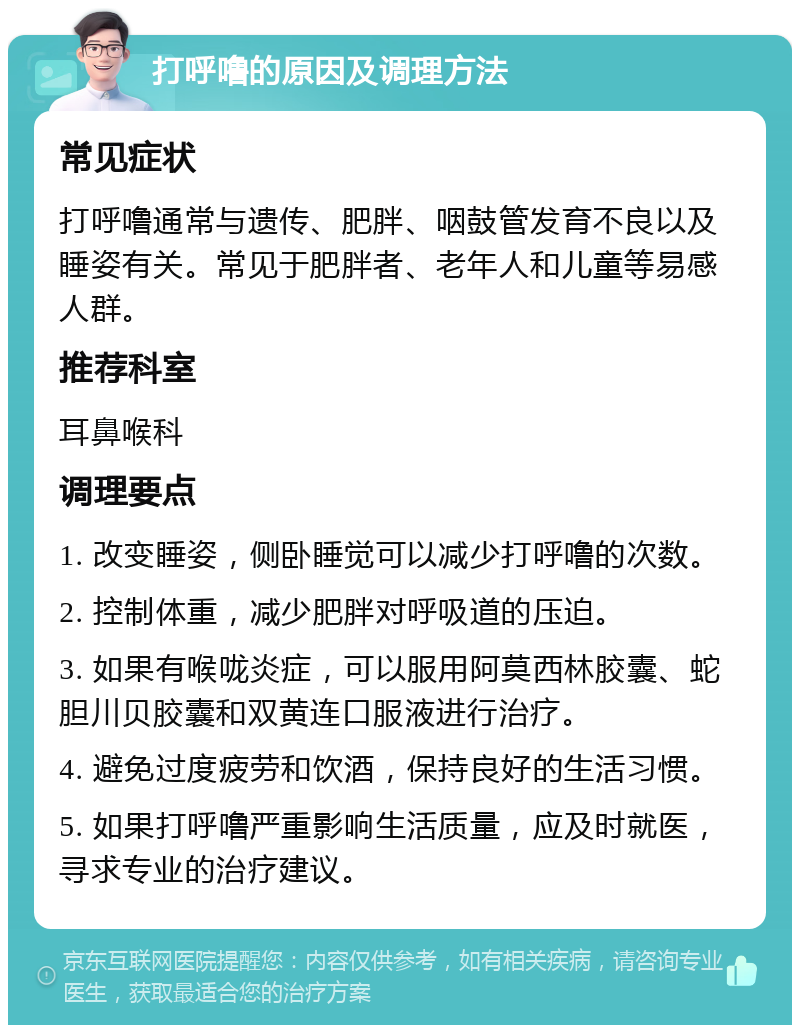 打呼噜的原因及调理方法 常见症状 打呼噜通常与遗传、肥胖、咽鼓管发育不良以及睡姿有关。常见于肥胖者、老年人和儿童等易感人群。 推荐科室 耳鼻喉科 调理要点 1. 改变睡姿，侧卧睡觉可以减少打呼噜的次数。 2. 控制体重，减少肥胖对呼吸道的压迫。 3. 如果有喉咙炎症，可以服用阿莫西林胶囊、蛇胆川贝胶囊和双黄连口服液进行治疗。 4. 避免过度疲劳和饮酒，保持良好的生活习惯。 5. 如果打呼噜严重影响生活质量，应及时就医，寻求专业的治疗建议。