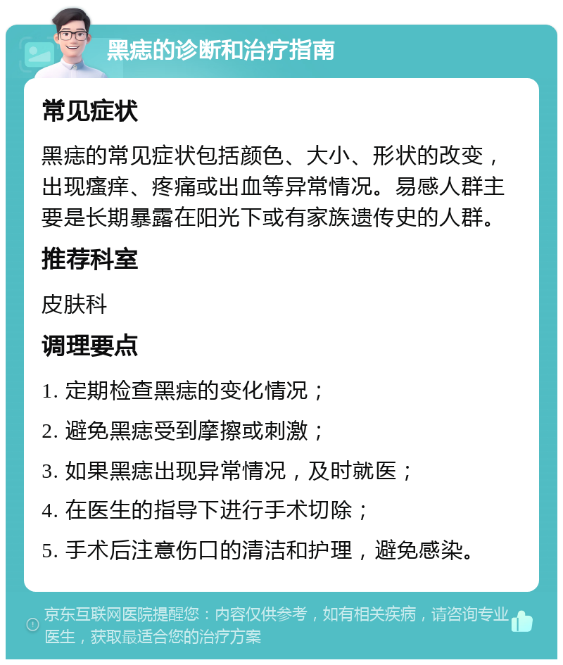 黑痣的诊断和治疗指南 常见症状 黑痣的常见症状包括颜色、大小、形状的改变，出现瘙痒、疼痛或出血等异常情况。易感人群主要是长期暴露在阳光下或有家族遗传史的人群。 推荐科室 皮肤科 调理要点 1. 定期检查黑痣的变化情况； 2. 避免黑痣受到摩擦或刺激； 3. 如果黑痣出现异常情况，及时就医； 4. 在医生的指导下进行手术切除； 5. 手术后注意伤口的清洁和护理，避免感染。