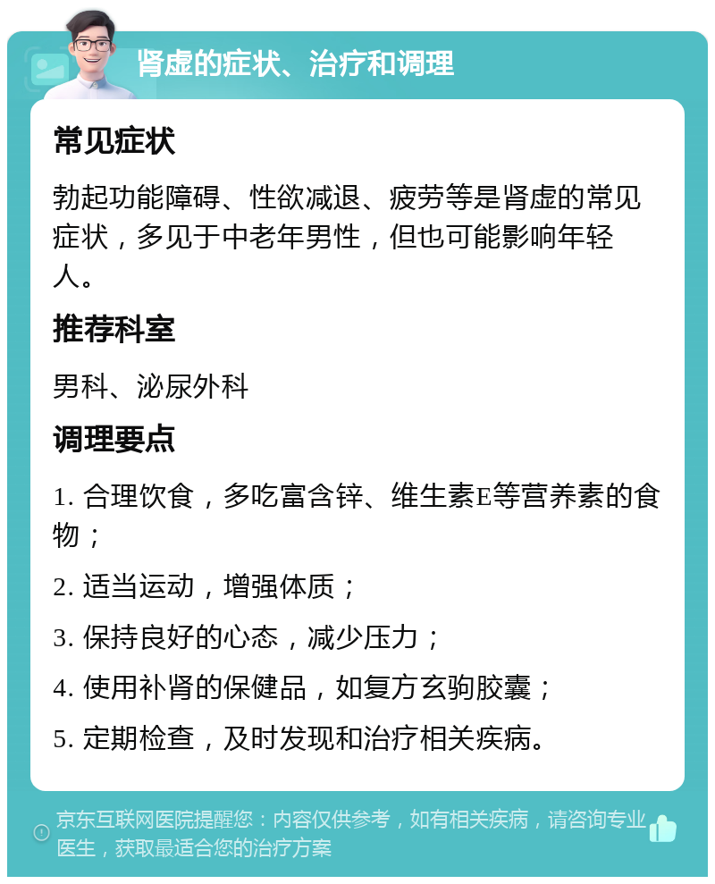 肾虚的症状、治疗和调理 常见症状 勃起功能障碍、性欲减退、疲劳等是肾虚的常见症状，多见于中老年男性，但也可能影响年轻人。 推荐科室 男科、泌尿外科 调理要点 1. 合理饮食，多吃富含锌、维生素E等营养素的食物； 2. 适当运动，增强体质； 3. 保持良好的心态，减少压力； 4. 使用补肾的保健品，如复方玄驹胶囊； 5. 定期检查，及时发现和治疗相关疾病。