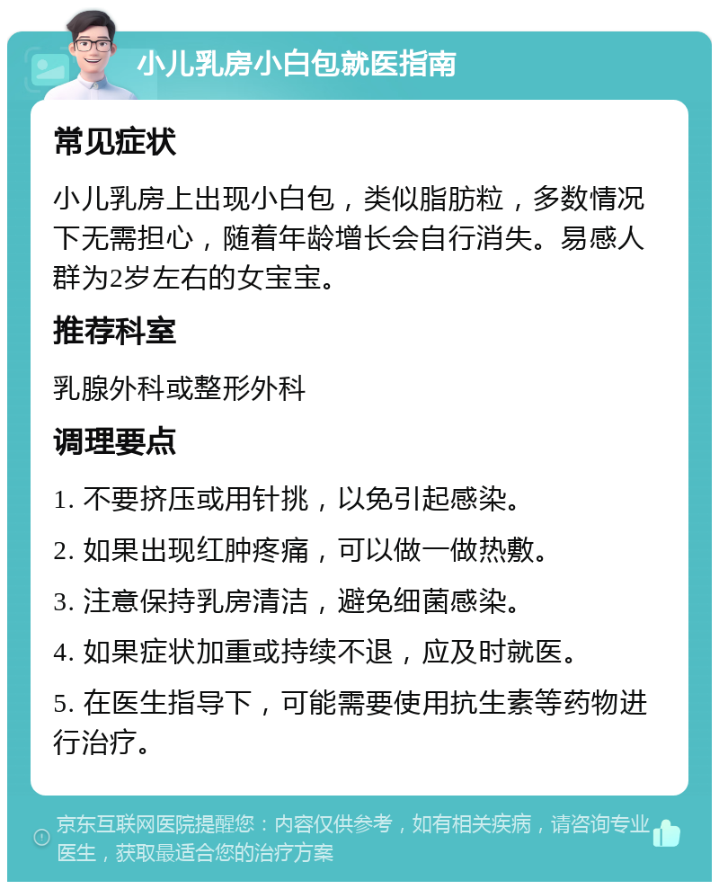 小儿乳房小白包就医指南 常见症状 小儿乳房上出现小白包，类似脂肪粒，多数情况下无需担心，随着年龄增长会自行消失。易感人群为2岁左右的女宝宝。 推荐科室 乳腺外科或整形外科 调理要点 1. 不要挤压或用针挑，以免引起感染。 2. 如果出现红肿疼痛，可以做一做热敷。 3. 注意保持乳房清洁，避免细菌感染。 4. 如果症状加重或持续不退，应及时就医。 5. 在医生指导下，可能需要使用抗生素等药物进行治疗。