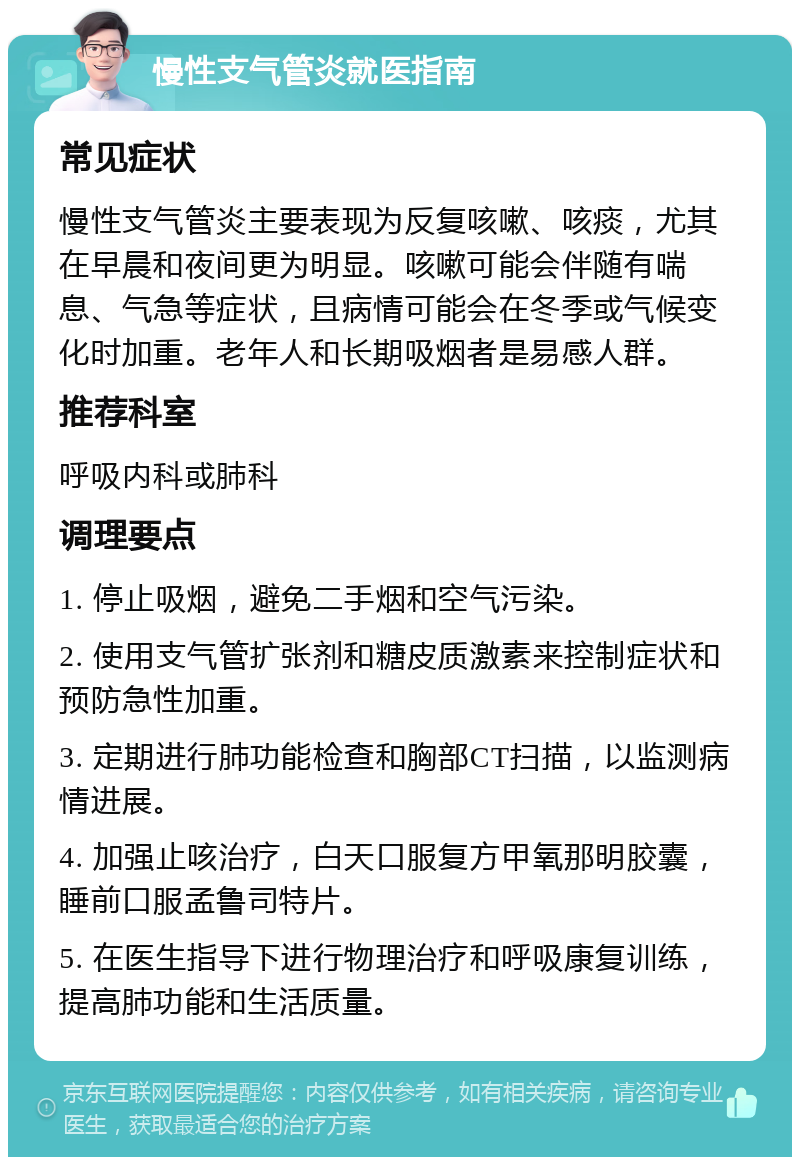 慢性支气管炎就医指南 常见症状 慢性支气管炎主要表现为反复咳嗽、咳痰，尤其在早晨和夜间更为明显。咳嗽可能会伴随有喘息、气急等症状，且病情可能会在冬季或气候变化时加重。老年人和长期吸烟者是易感人群。 推荐科室 呼吸内科或肺科 调理要点 1. 停止吸烟，避免二手烟和空气污染。 2. 使用支气管扩张剂和糖皮质激素来控制症状和预防急性加重。 3. 定期进行肺功能检查和胸部CT扫描，以监测病情进展。 4. 加强止咳治疗，白天口服复方甲氧那明胶囊，睡前口服孟鲁司特片。 5. 在医生指导下进行物理治疗和呼吸康复训练，提高肺功能和生活质量。