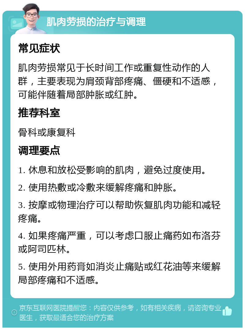 肌肉劳损的治疗与调理 常见症状 肌肉劳损常见于长时间工作或重复性动作的人群，主要表现为肩颈背部疼痛、僵硬和不适感，可能伴随着局部肿胀或红肿。 推荐科室 骨科或康复科 调理要点 1. 休息和放松受影响的肌肉，避免过度使用。 2. 使用热敷或冷敷来缓解疼痛和肿胀。 3. 按摩或物理治疗可以帮助恢复肌肉功能和减轻疼痛。 4. 如果疼痛严重，可以考虑口服止痛药如布洛芬或阿司匹林。 5. 使用外用药膏如消炎止痛贴或红花油等来缓解局部疼痛和不适感。