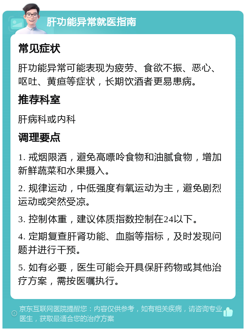 肝功能异常就医指南 常见症状 肝功能异常可能表现为疲劳、食欲不振、恶心、呕吐、黄疸等症状，长期饮酒者更易患病。 推荐科室 肝病科或内科 调理要点 1. 戒烟限酒，避免高嘌呤食物和油腻食物，增加新鲜蔬菜和水果摄入。 2. 规律运动，中低强度有氧运动为主，避免剧烈运动或突然受凉。 3. 控制体重，建议体质指数控制在24以下。 4. 定期复查肝肾功能、血脂等指标，及时发现问题并进行干预。 5. 如有必要，医生可能会开具保肝药物或其他治疗方案，需按医嘱执行。