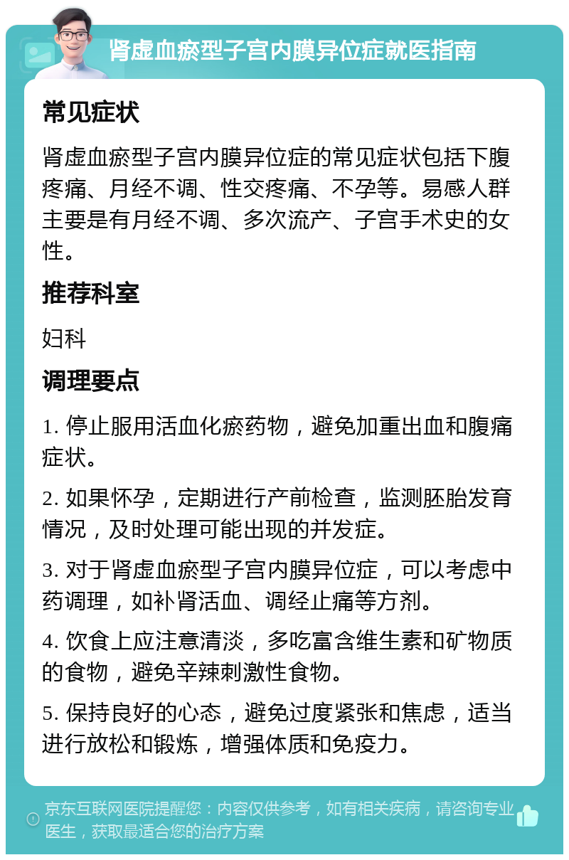 肾虚血瘀型子宫内膜异位症就医指南 常见症状 肾虚血瘀型子宫内膜异位症的常见症状包括下腹疼痛、月经不调、性交疼痛、不孕等。易感人群主要是有月经不调、多次流产、子宫手术史的女性。 推荐科室 妇科 调理要点 1. 停止服用活血化瘀药物，避免加重出血和腹痛症状。 2. 如果怀孕，定期进行产前检查，监测胚胎发育情况，及时处理可能出现的并发症。 3. 对于肾虚血瘀型子宫内膜异位症，可以考虑中药调理，如补肾活血、调经止痛等方剂。 4. 饮食上应注意清淡，多吃富含维生素和矿物质的食物，避免辛辣刺激性食物。 5. 保持良好的心态，避免过度紧张和焦虑，适当进行放松和锻炼，增强体质和免疫力。