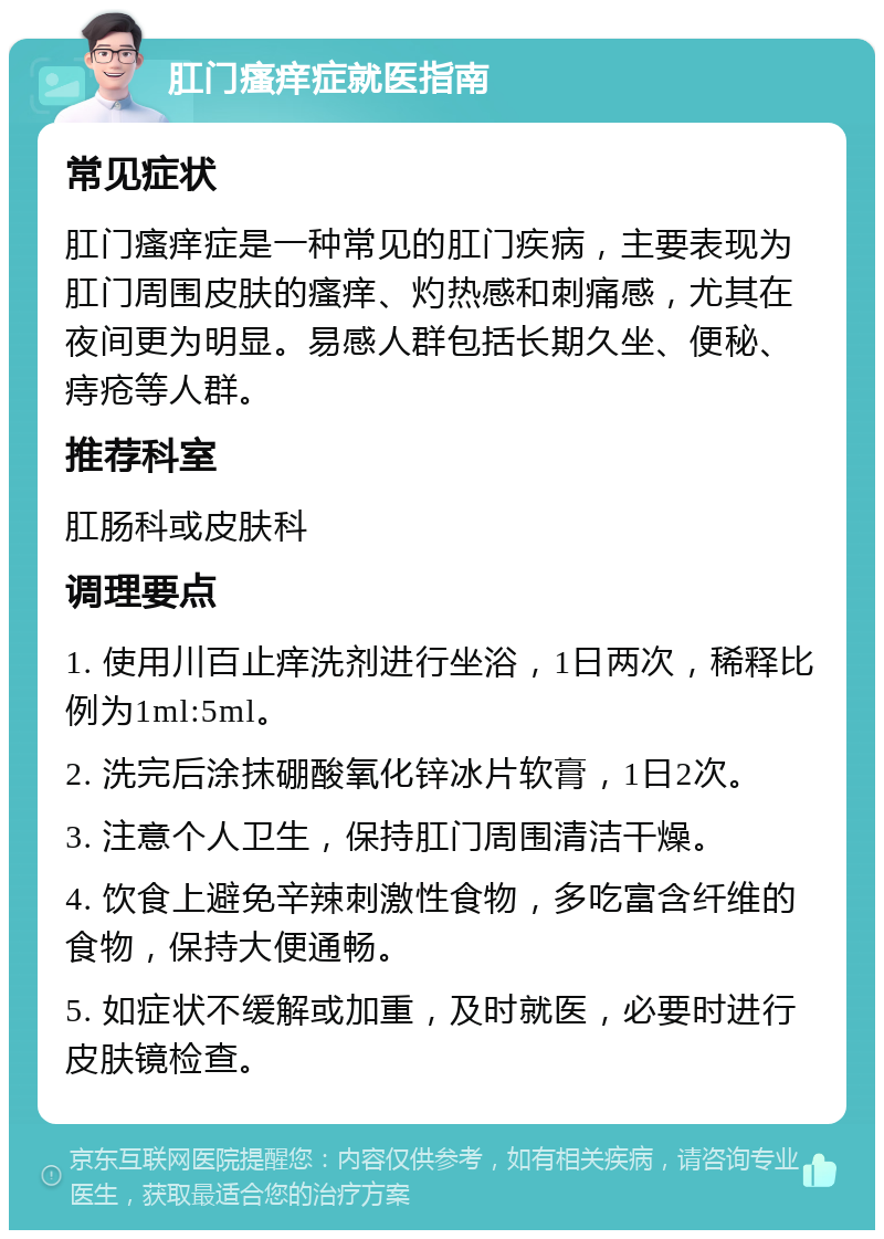 肛门瘙痒症就医指南 常见症状 肛门瘙痒症是一种常见的肛门疾病，主要表现为肛门周围皮肤的瘙痒、灼热感和刺痛感，尤其在夜间更为明显。易感人群包括长期久坐、便秘、痔疮等人群。 推荐科室 肛肠科或皮肤科 调理要点 1. 使用川百止痒洗剂进行坐浴，1日两次，稀释比例为1ml:5ml。 2. 洗完后涂抹硼酸氧化锌冰片软膏，1日2次。 3. 注意个人卫生，保持肛门周围清洁干燥。 4. 饮食上避免辛辣刺激性食物，多吃富含纤维的食物，保持大便通畅。 5. 如症状不缓解或加重，及时就医，必要时进行皮肤镜检查。