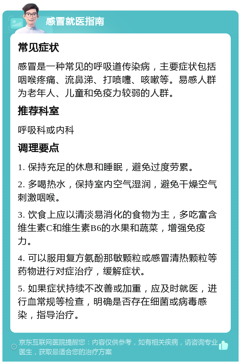 感冒就医指南 常见症状 感冒是一种常见的呼吸道传染病，主要症状包括咽喉疼痛、流鼻涕、打喷嚏、咳嗽等。易感人群为老年人、儿童和免疫力较弱的人群。 推荐科室 呼吸科或内科 调理要点 1. 保持充足的休息和睡眠，避免过度劳累。 2. 多喝热水，保持室内空气湿润，避免干燥空气刺激咽喉。 3. 饮食上应以清淡易消化的食物为主，多吃富含维生素C和维生素B6的水果和蔬菜，增强免疫力。 4. 可以服用复方氨酚那敏颗粒或感冒清热颗粒等药物进行对症治疗，缓解症状。 5. 如果症状持续不改善或加重，应及时就医，进行血常规等检查，明确是否存在细菌或病毒感染，指导治疗。