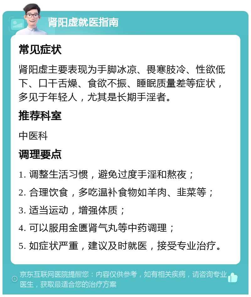 肾阳虚就医指南 常见症状 肾阳虚主要表现为手脚冰凉、畏寒肢冷、性欲低下、口干舌燥、食欲不振、睡眠质量差等症状，多见于年轻人，尤其是长期手淫者。 推荐科室 中医科 调理要点 1. 调整生活习惯，避免过度手淫和熬夜； 2. 合理饮食，多吃温补食物如羊肉、韭菜等； 3. 适当运动，增强体质； 4. 可以服用金匮肾气丸等中药调理； 5. 如症状严重，建议及时就医，接受专业治疗。