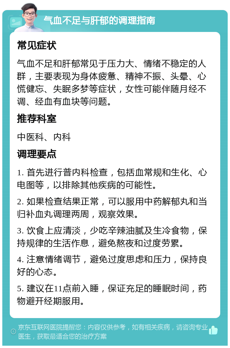 气血不足与肝郁的调理指南 常见症状 气血不足和肝郁常见于压力大、情绪不稳定的人群，主要表现为身体疲惫、精神不振、头晕、心慌健忘、失眠多梦等症状，女性可能伴随月经不调、经血有血块等问题。 推荐科室 中医科、内科 调理要点 1. 首先进行普内科检查，包括血常规和生化、心电图等，以排除其他疾病的可能性。 2. 如果检查结果正常，可以服用中药解郁丸和当归补血丸调理两周，观察效果。 3. 饮食上应清淡，少吃辛辣油腻及生冷食物，保持规律的生活作息，避免熬夜和过度劳累。 4. 注意情绪调节，避免过度思虑和压力，保持良好的心态。 5. 建议在11点前入睡，保证充足的睡眠时间，药物避开经期服用。