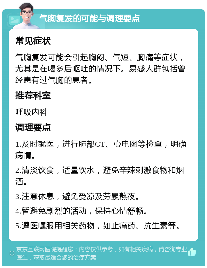 气胸复发的可能与调理要点 常见症状 气胸复发可能会引起胸闷、气短、胸痛等症状，尤其是在喝多后呕吐的情况下。易感人群包括曾经患有过气胸的患者。 推荐科室 呼吸内科 调理要点 1.及时就医，进行肺部CT、心电图等检查，明确病情。 2.清淡饮食，适量饮水，避免辛辣刺激食物和烟酒。 3.注意休息，避免受凉及劳累熬夜。 4.暂避免剧烈的活动，保持心情舒畅。 5.遵医嘱服用相关药物，如止痛药、抗生素等。