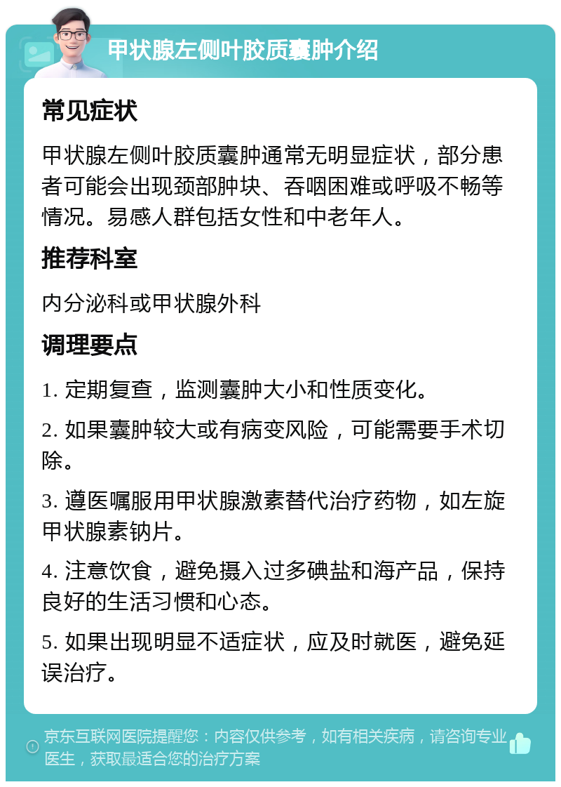 甲状腺左侧叶胶质囊肿介绍 常见症状 甲状腺左侧叶胶质囊肿通常无明显症状，部分患者可能会出现颈部肿块、吞咽困难或呼吸不畅等情况。易感人群包括女性和中老年人。 推荐科室 内分泌科或甲状腺外科 调理要点 1. 定期复查，监测囊肿大小和性质变化。 2. 如果囊肿较大或有病变风险，可能需要手术切除。 3. 遵医嘱服用甲状腺激素替代治疗药物，如左旋甲状腺素钠片。 4. 注意饮食，避免摄入过多碘盐和海产品，保持良好的生活习惯和心态。 5. 如果出现明显不适症状，应及时就医，避免延误治疗。