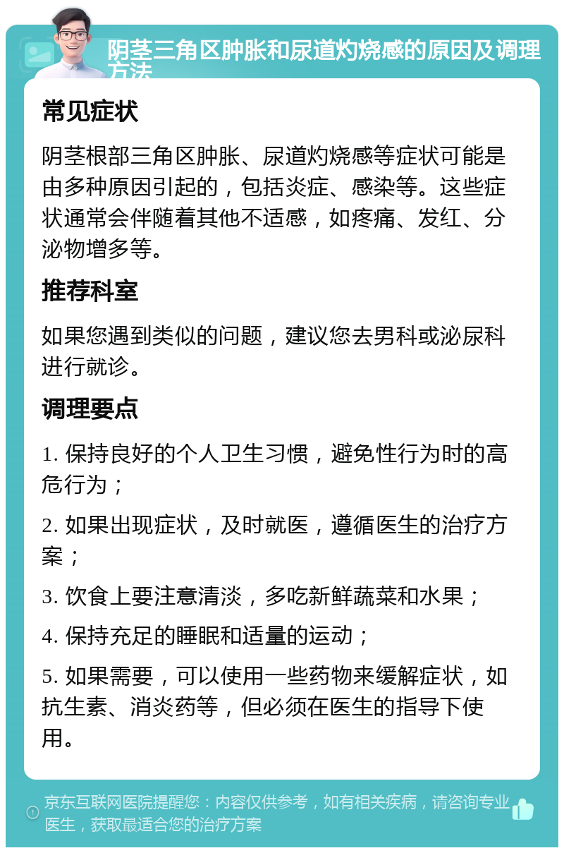 阴茎三角区肿胀和尿道灼烧感的原因及调理方法 常见症状 阴茎根部三角区肿胀、尿道灼烧感等症状可能是由多种原因引起的，包括炎症、感染等。这些症状通常会伴随着其他不适感，如疼痛、发红、分泌物增多等。 推荐科室 如果您遇到类似的问题，建议您去男科或泌尿科进行就诊。 调理要点 1. 保持良好的个人卫生习惯，避免性行为时的高危行为； 2. 如果出现症状，及时就医，遵循医生的治疗方案； 3. 饮食上要注意清淡，多吃新鲜蔬菜和水果； 4. 保持充足的睡眠和适量的运动； 5. 如果需要，可以使用一些药物来缓解症状，如抗生素、消炎药等，但必须在医生的指导下使用。