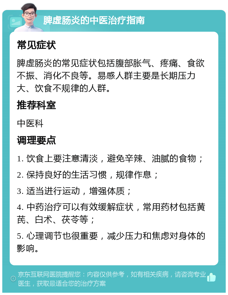 脾虚肠炎的中医治疗指南 常见症状 脾虚肠炎的常见症状包括腹部胀气、疼痛、食欲不振、消化不良等。易感人群主要是长期压力大、饮食不规律的人群。 推荐科室 中医科 调理要点 1. 饮食上要注意清淡，避免辛辣、油腻的食物； 2. 保持良好的生活习惯，规律作息； 3. 适当进行运动，增强体质； 4. 中药治疗可以有效缓解症状，常用药材包括黄芪、白术、茯苓等； 5. 心理调节也很重要，减少压力和焦虑对身体的影响。