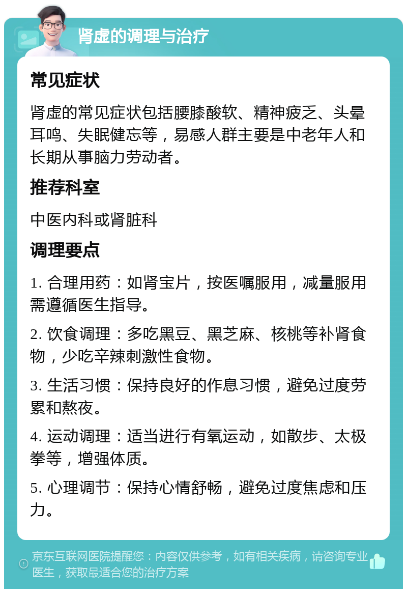 肾虚的调理与治疗 常见症状 肾虚的常见症状包括腰膝酸软、精神疲乏、头晕耳鸣、失眠健忘等，易感人群主要是中老年人和长期从事脑力劳动者。 推荐科室 中医内科或肾脏科 调理要点 1. 合理用药：如肾宝片，按医嘱服用，减量服用需遵循医生指导。 2. 饮食调理：多吃黑豆、黑芝麻、核桃等补肾食物，少吃辛辣刺激性食物。 3. 生活习惯：保持良好的作息习惯，避免过度劳累和熬夜。 4. 运动调理：适当进行有氧运动，如散步、太极拳等，增强体质。 5. 心理调节：保持心情舒畅，避免过度焦虑和压力。