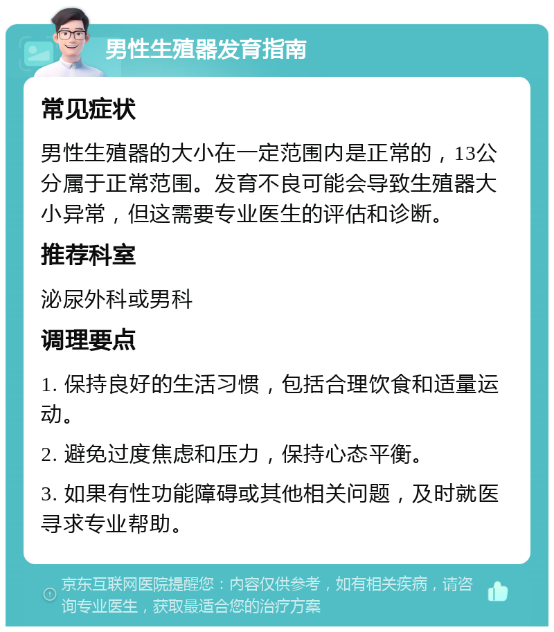 男性生殖器发育指南 常见症状 男性生殖器的大小在一定范围内是正常的，13公分属于正常范围。发育不良可能会导致生殖器大小异常，但这需要专业医生的评估和诊断。 推荐科室 泌尿外科或男科 调理要点 1. 保持良好的生活习惯，包括合理饮食和适量运动。 2. 避免过度焦虑和压力，保持心态平衡。 3. 如果有性功能障碍或其他相关问题，及时就医寻求专业帮助。