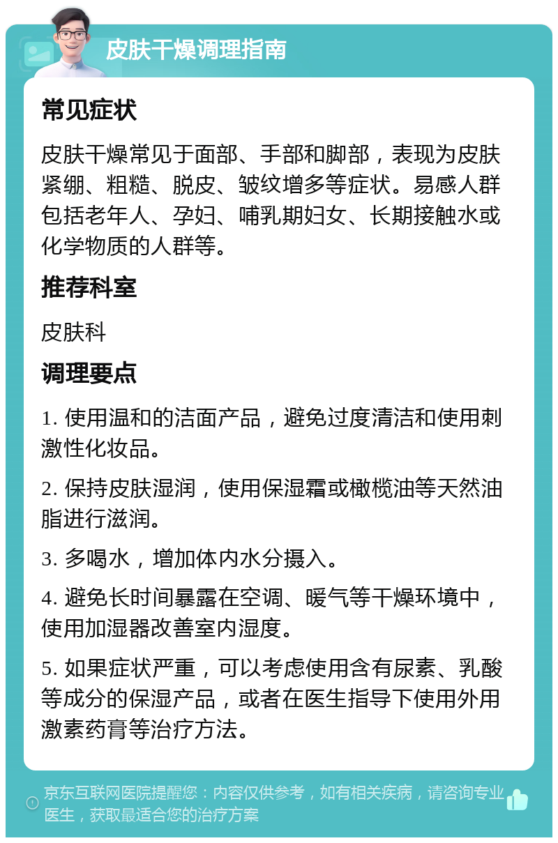 皮肤干燥调理指南 常见症状 皮肤干燥常见于面部、手部和脚部，表现为皮肤紧绷、粗糙、脱皮、皱纹增多等症状。易感人群包括老年人、孕妇、哺乳期妇女、长期接触水或化学物质的人群等。 推荐科室 皮肤科 调理要点 1. 使用温和的洁面产品，避免过度清洁和使用刺激性化妆品。 2. 保持皮肤湿润，使用保湿霜或橄榄油等天然油脂进行滋润。 3. 多喝水，增加体内水分摄入。 4. 避免长时间暴露在空调、暖气等干燥环境中，使用加湿器改善室内湿度。 5. 如果症状严重，可以考虑使用含有尿素、乳酸等成分的保湿产品，或者在医生指导下使用外用激素药膏等治疗方法。