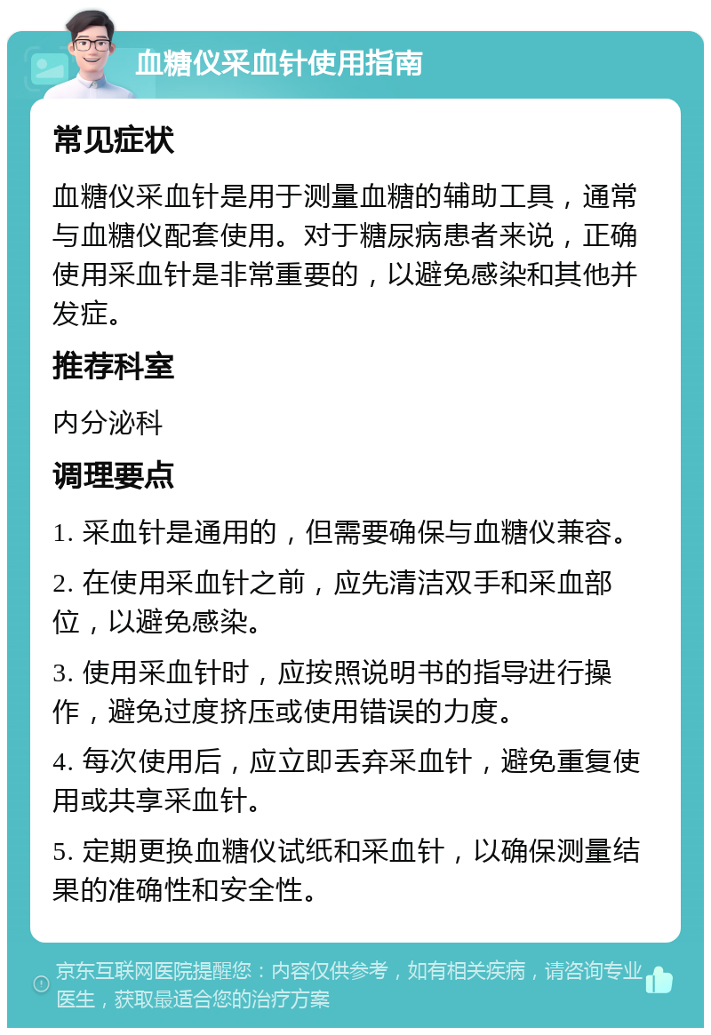 血糖仪采血针使用指南 常见症状 血糖仪采血针是用于测量血糖的辅助工具，通常与血糖仪配套使用。对于糖尿病患者来说，正确使用采血针是非常重要的，以避免感染和其他并发症。 推荐科室 内分泌科 调理要点 1. 采血针是通用的，但需要确保与血糖仪兼容。 2. 在使用采血针之前，应先清洁双手和采血部位，以避免感染。 3. 使用采血针时，应按照说明书的指导进行操作，避免过度挤压或使用错误的力度。 4. 每次使用后，应立即丢弃采血针，避免重复使用或共享采血针。 5. 定期更换血糖仪试纸和采血针，以确保测量结果的准确性和安全性。