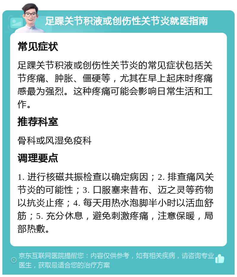 足踝关节积液或创伤性关节炎就医指南 常见症状 足踝关节积液或创伤性关节炎的常见症状包括关节疼痛、肿胀、僵硬等，尤其在早上起床时疼痛感最为强烈。这种疼痛可能会影响日常生活和工作。 推荐科室 骨科或风湿免疫科 调理要点 1. 进行核磁共振检查以确定病因；2. 排查痛风关节炎的可能性；3. 口服塞来昔布、迈之灵等药物以抗炎止疼；4. 每天用热水泡脚半小时以活血舒筋；5. 充分休息，避免刺激疼痛，注意保暖，局部热敷。