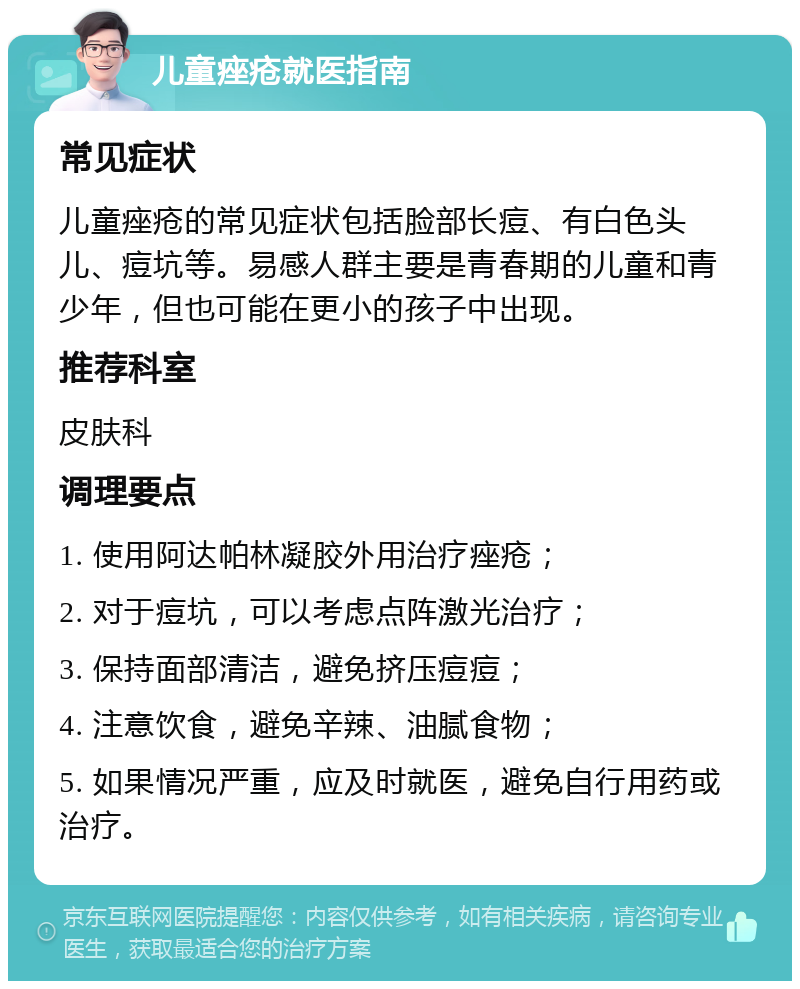 儿童痤疮就医指南 常见症状 儿童痤疮的常见症状包括脸部长痘、有白色头儿、痘坑等。易感人群主要是青春期的儿童和青少年，但也可能在更小的孩子中出现。 推荐科室 皮肤科 调理要点 1. 使用阿达帕林凝胶外用治疗痤疮； 2. 对于痘坑，可以考虑点阵激光治疗； 3. 保持面部清洁，避免挤压痘痘； 4. 注意饮食，避免辛辣、油腻食物； 5. 如果情况严重，应及时就医，避免自行用药或治疗。