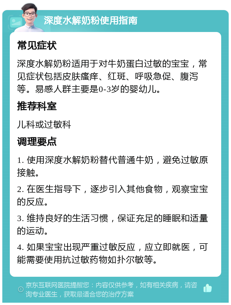 深度水解奶粉使用指南 常见症状 深度水解奶粉适用于对牛奶蛋白过敏的宝宝，常见症状包括皮肤瘙痒、红斑、呼吸急促、腹泻等。易感人群主要是0-3岁的婴幼儿。 推荐科室 儿科或过敏科 调理要点 1. 使用深度水解奶粉替代普通牛奶，避免过敏原接触。 2. 在医生指导下，逐步引入其他食物，观察宝宝的反应。 3. 维持良好的生活习惯，保证充足的睡眠和适量的运动。 4. 如果宝宝出现严重过敏反应，应立即就医，可能需要使用抗过敏药物如扑尔敏等。