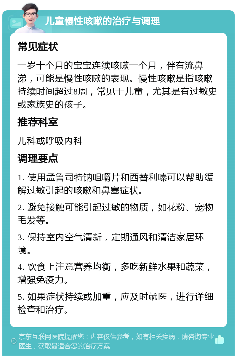 儿童慢性咳嗽的治疗与调理 常见症状 一岁十个月的宝宝连续咳嗽一个月，伴有流鼻涕，可能是慢性咳嗽的表现。慢性咳嗽是指咳嗽持续时间超过8周，常见于儿童，尤其是有过敏史或家族史的孩子。 推荐科室 儿科或呼吸内科 调理要点 1. 使用孟鲁司特钠咀嚼片和西替利嗪可以帮助缓解过敏引起的咳嗽和鼻塞症状。 2. 避免接触可能引起过敏的物质，如花粉、宠物毛发等。 3. 保持室内空气清新，定期通风和清洁家居环境。 4. 饮食上注意营养均衡，多吃新鲜水果和蔬菜，增强免疫力。 5. 如果症状持续或加重，应及时就医，进行详细检查和治疗。