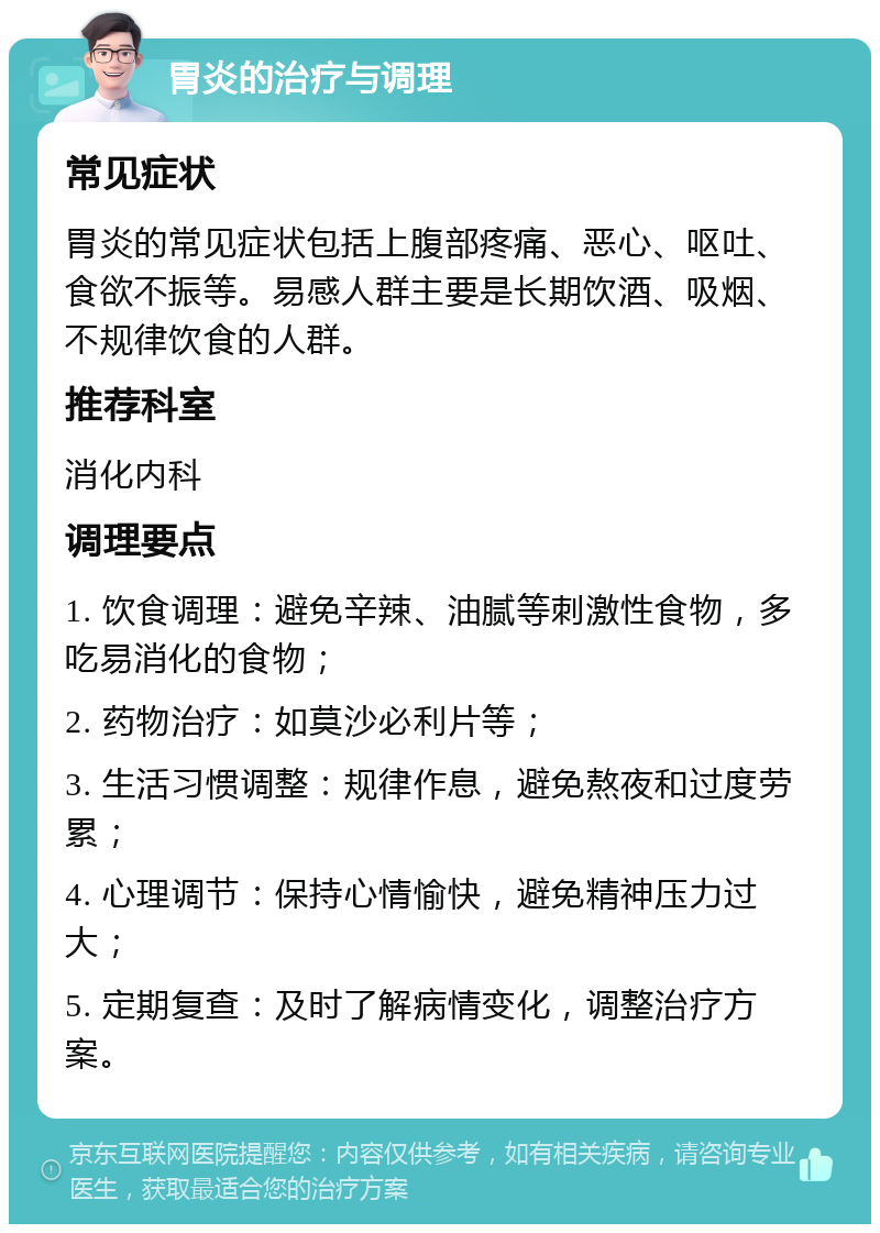 胃炎的治疗与调理 常见症状 胃炎的常见症状包括上腹部疼痛、恶心、呕吐、食欲不振等。易感人群主要是长期饮酒、吸烟、不规律饮食的人群。 推荐科室 消化内科 调理要点 1. 饮食调理：避免辛辣、油腻等刺激性食物，多吃易消化的食物； 2. 药物治疗：如莫沙必利片等； 3. 生活习惯调整：规律作息，避免熬夜和过度劳累； 4. 心理调节：保持心情愉快，避免精神压力过大； 5. 定期复查：及时了解病情变化，调整治疗方案。