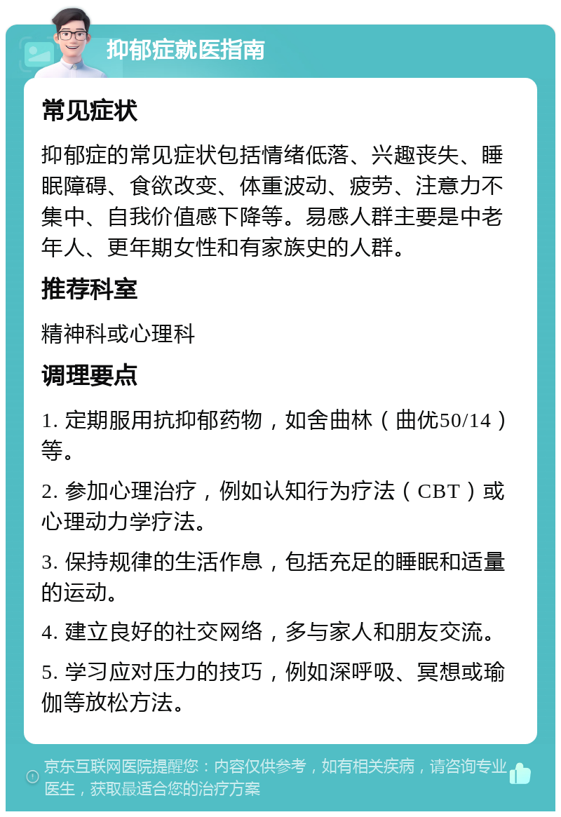 抑郁症就医指南 常见症状 抑郁症的常见症状包括情绪低落、兴趣丧失、睡眠障碍、食欲改变、体重波动、疲劳、注意力不集中、自我价值感下降等。易感人群主要是中老年人、更年期女性和有家族史的人群。 推荐科室 精神科或心理科 调理要点 1. 定期服用抗抑郁药物，如舍曲林（曲优50/14）等。 2. 参加心理治疗，例如认知行为疗法（CBT）或心理动力学疗法。 3. 保持规律的生活作息，包括充足的睡眠和适量的运动。 4. 建立良好的社交网络，多与家人和朋友交流。 5. 学习应对压力的技巧，例如深呼吸、冥想或瑜伽等放松方法。