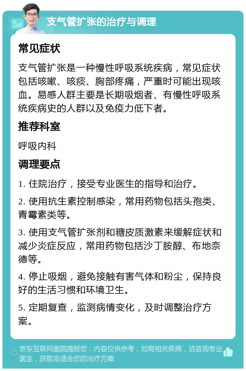 支气管扩张的治疗与调理 常见症状 支气管扩张是一种慢性呼吸系统疾病，常见症状包括咳嗽、咳痰、胸部疼痛，严重时可能出现咳血。易感人群主要是长期吸烟者、有慢性呼吸系统疾病史的人群以及免疫力低下者。 推荐科室 呼吸内科 调理要点 1. 住院治疗，接受专业医生的指导和治疗。 2. 使用抗生素控制感染，常用药物包括头孢类、青霉素类等。 3. 使用支气管扩张剂和糖皮质激素来缓解症状和减少炎症反应，常用药物包括沙丁胺醇、布地奈德等。 4. 停止吸烟，避免接触有害气体和粉尘，保持良好的生活习惯和环境卫生。 5. 定期复查，监测病情变化，及时调整治疗方案。