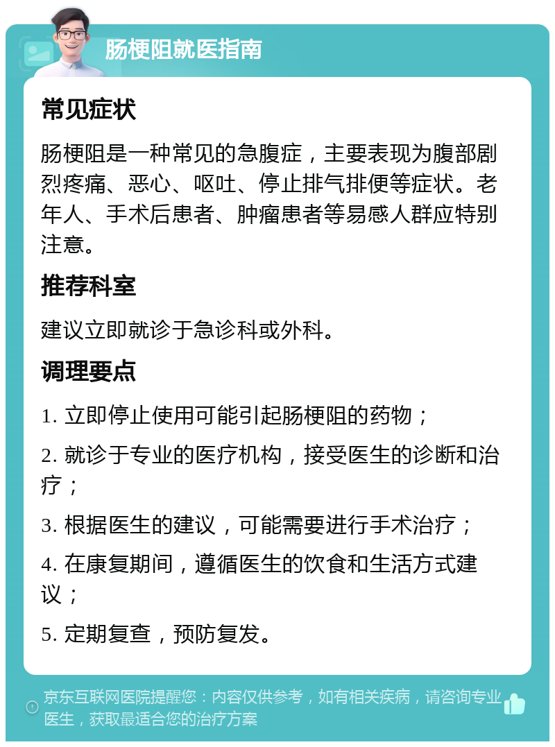 肠梗阻就医指南 常见症状 肠梗阻是一种常见的急腹症，主要表现为腹部剧烈疼痛、恶心、呕吐、停止排气排便等症状。老年人、手术后患者、肿瘤患者等易感人群应特别注意。 推荐科室 建议立即就诊于急诊科或外科。 调理要点 1. 立即停止使用可能引起肠梗阻的药物； 2. 就诊于专业的医疗机构，接受医生的诊断和治疗； 3. 根据医生的建议，可能需要进行手术治疗； 4. 在康复期间，遵循医生的饮食和生活方式建议； 5. 定期复查，预防复发。