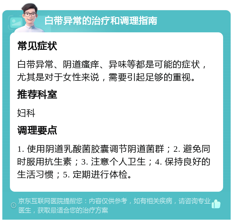 白带异常的治疗和调理指南 常见症状 白带异常、阴道瘙痒、异味等都是可能的症状，尤其是对于女性来说，需要引起足够的重视。 推荐科室 妇科 调理要点 1. 使用阴道乳酸菌胶囊调节阴道菌群；2. 避免同时服用抗生素；3. 注意个人卫生；4. 保持良好的生活习惯；5. 定期进行体检。