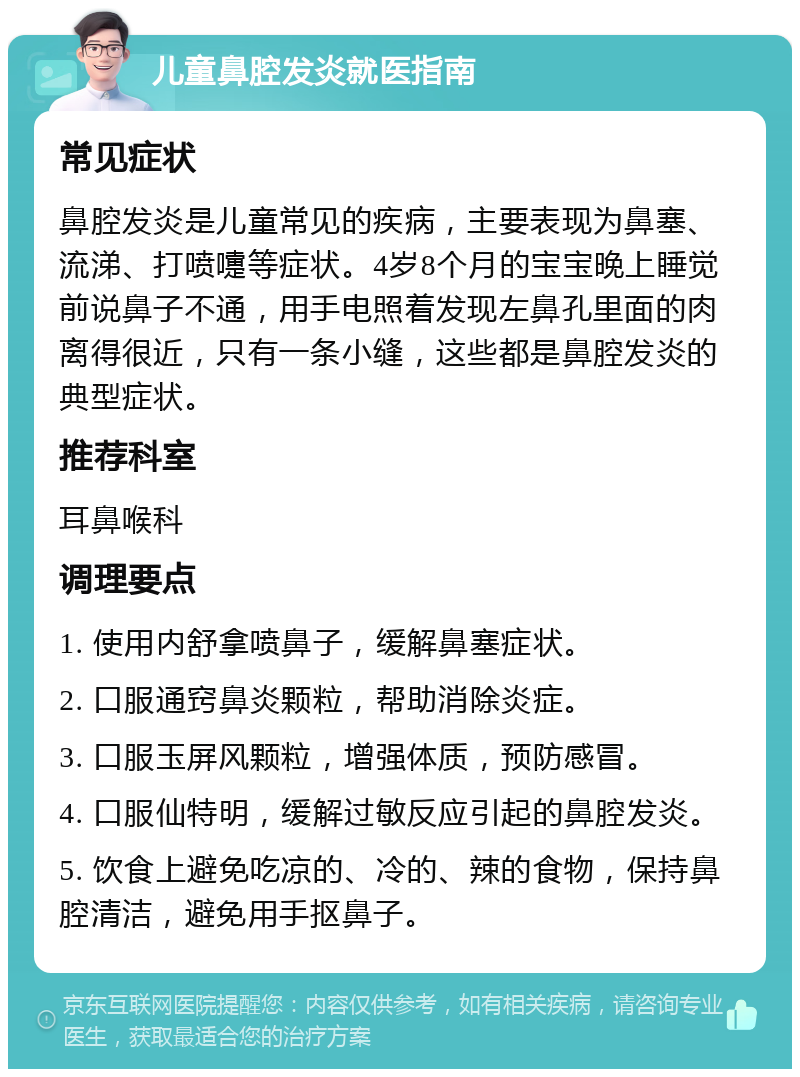 儿童鼻腔发炎就医指南 常见症状 鼻腔发炎是儿童常见的疾病，主要表现为鼻塞、流涕、打喷嚏等症状。4岁8个月的宝宝晚上睡觉前说鼻子不通，用手电照着发现左鼻孔里面的肉离得很近，只有一条小缝，这些都是鼻腔发炎的典型症状。 推荐科室 耳鼻喉科 调理要点 1. 使用内舒拿喷鼻子，缓解鼻塞症状。 2. 口服通窍鼻炎颗粒，帮助消除炎症。 3. 口服玉屏风颗粒，增强体质，预防感冒。 4. 口服仙特明，缓解过敏反应引起的鼻腔发炎。 5. 饮食上避免吃凉的、冷的、辣的食物，保持鼻腔清洁，避免用手抠鼻子。