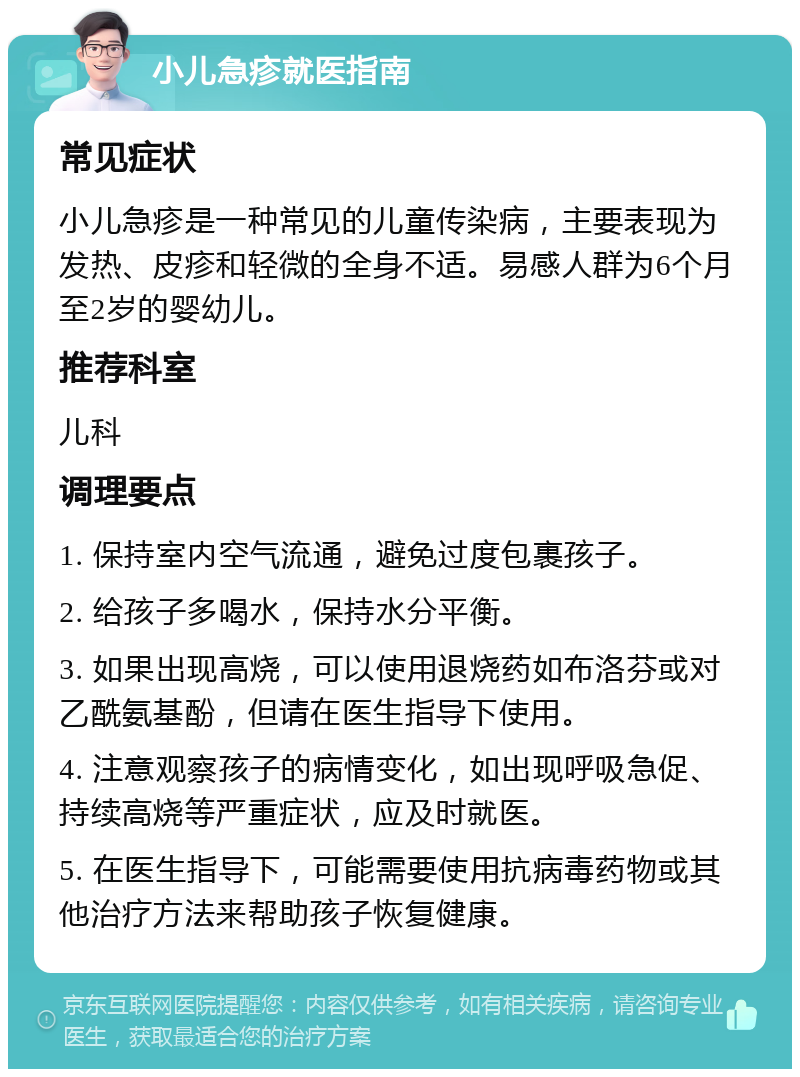 小儿急疹就医指南 常见症状 小儿急疹是一种常见的儿童传染病，主要表现为发热、皮疹和轻微的全身不适。易感人群为6个月至2岁的婴幼儿。 推荐科室 儿科 调理要点 1. 保持室内空气流通，避免过度包裹孩子。 2. 给孩子多喝水，保持水分平衡。 3. 如果出现高烧，可以使用退烧药如布洛芬或对乙酰氨基酚，但请在医生指导下使用。 4. 注意观察孩子的病情变化，如出现呼吸急促、持续高烧等严重症状，应及时就医。 5. 在医生指导下，可能需要使用抗病毒药物或其他治疗方法来帮助孩子恢复健康。