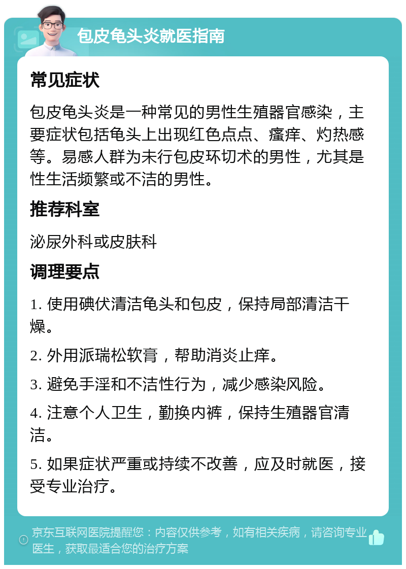 包皮龟头炎就医指南 常见症状 包皮龟头炎是一种常见的男性生殖器官感染，主要症状包括龟头上出现红色点点、瘙痒、灼热感等。易感人群为未行包皮环切术的男性，尤其是性生活频繁或不洁的男性。 推荐科室 泌尿外科或皮肤科 调理要点 1. 使用碘伏清洁龟头和包皮，保持局部清洁干燥。 2. 外用派瑞松软膏，帮助消炎止痒。 3. 避免手淫和不洁性行为，减少感染风险。 4. 注意个人卫生，勤换内裤，保持生殖器官清洁。 5. 如果症状严重或持续不改善，应及时就医，接受专业治疗。