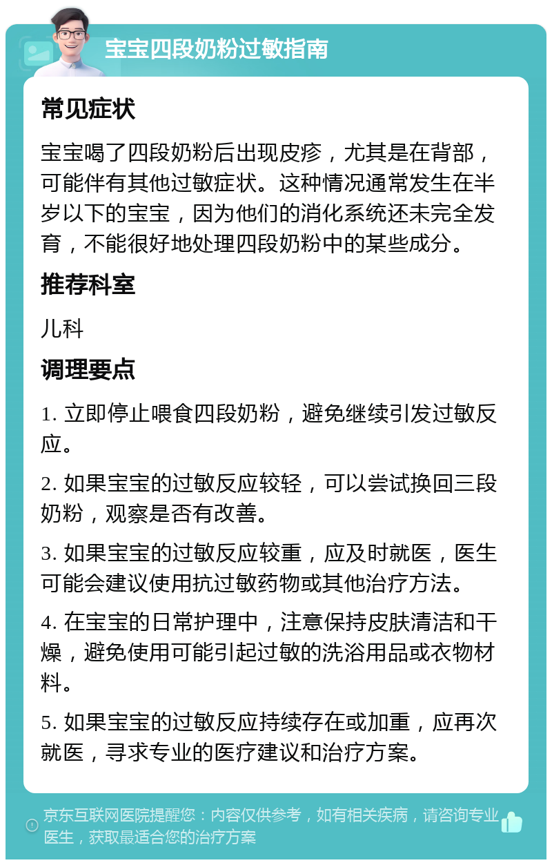 宝宝四段奶粉过敏指南 常见症状 宝宝喝了四段奶粉后出现皮疹，尤其是在背部，可能伴有其他过敏症状。这种情况通常发生在半岁以下的宝宝，因为他们的消化系统还未完全发育，不能很好地处理四段奶粉中的某些成分。 推荐科室 儿科 调理要点 1. 立即停止喂食四段奶粉，避免继续引发过敏反应。 2. 如果宝宝的过敏反应较轻，可以尝试换回三段奶粉，观察是否有改善。 3. 如果宝宝的过敏反应较重，应及时就医，医生可能会建议使用抗过敏药物或其他治疗方法。 4. 在宝宝的日常护理中，注意保持皮肤清洁和干燥，避免使用可能引起过敏的洗浴用品或衣物材料。 5. 如果宝宝的过敏反应持续存在或加重，应再次就医，寻求专业的医疗建议和治疗方案。