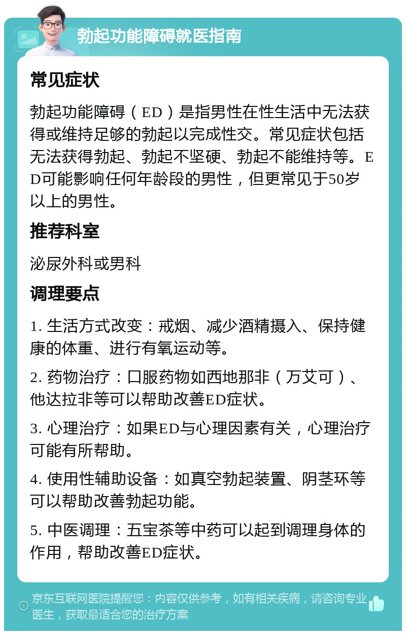 勃起功能障碍就医指南 常见症状 勃起功能障碍（ED）是指男性在性生活中无法获得或维持足够的勃起以完成性交。常见症状包括无法获得勃起、勃起不坚硬、勃起不能维持等。ED可能影响任何年龄段的男性，但更常见于50岁以上的男性。 推荐科室 泌尿外科或男科 调理要点 1. 生活方式改变：戒烟、减少酒精摄入、保持健康的体重、进行有氧运动等。 2. 药物治疗：口服药物如西地那非（万艾可）、他达拉非等可以帮助改善ED症状。 3. 心理治疗：如果ED与心理因素有关，心理治疗可能有所帮助。 4. 使用性辅助设备：如真空勃起装置、阴茎环等可以帮助改善勃起功能。 5. 中医调理：五宝茶等中药可以起到调理身体的作用，帮助改善ED症状。