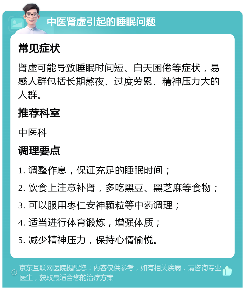 中医肾虚引起的睡眠问题 常见症状 肾虚可能导致睡眠时间短、白天困倦等症状，易感人群包括长期熬夜、过度劳累、精神压力大的人群。 推荐科室 中医科 调理要点 1. 调整作息，保证充足的睡眠时间； 2. 饮食上注意补肾，多吃黑豆、黑芝麻等食物； 3. 可以服用枣仁安神颗粒等中药调理； 4. 适当进行体育锻炼，增强体质； 5. 减少精神压力，保持心情愉悦。