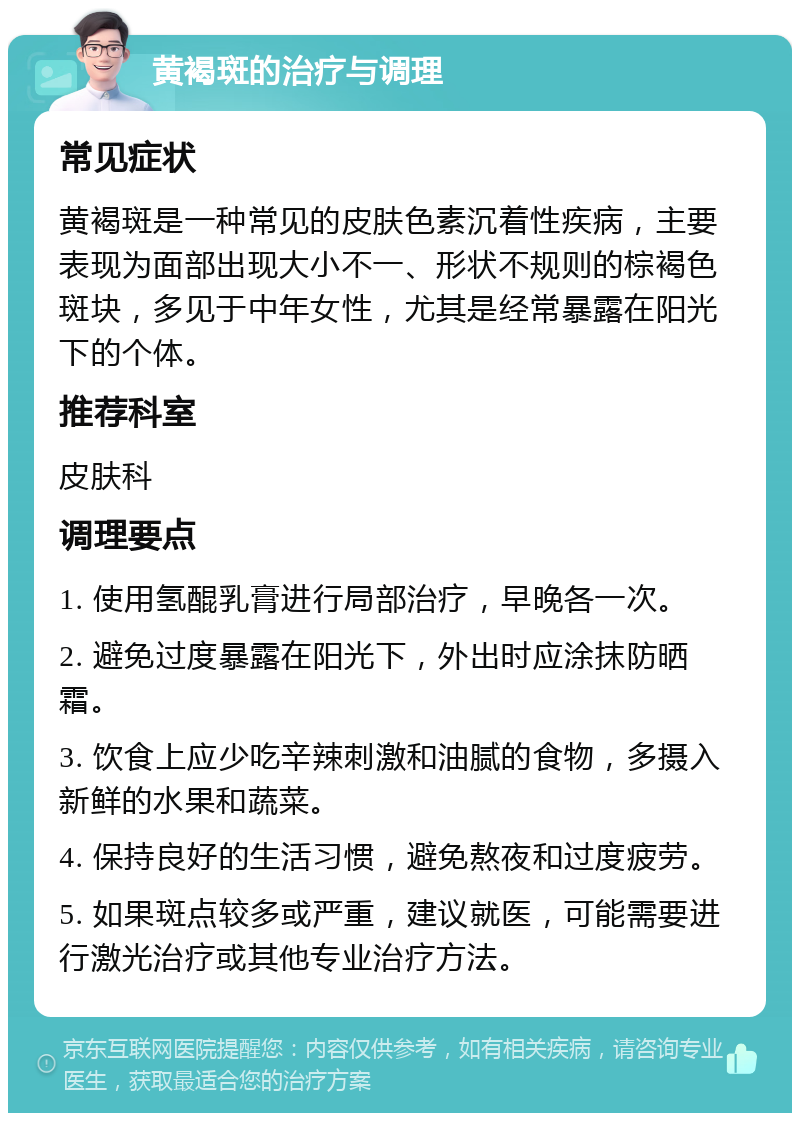 黄褐斑的治疗与调理 常见症状 黄褐斑是一种常见的皮肤色素沉着性疾病，主要表现为面部出现大小不一、形状不规则的棕褐色斑块，多见于中年女性，尤其是经常暴露在阳光下的个体。 推荐科室 皮肤科 调理要点 1. 使用氢醌乳膏进行局部治疗，早晚各一次。 2. 避免过度暴露在阳光下，外出时应涂抹防晒霜。 3. 饮食上应少吃辛辣刺激和油腻的食物，多摄入新鲜的水果和蔬菜。 4. 保持良好的生活习惯，避免熬夜和过度疲劳。 5. 如果斑点较多或严重，建议就医，可能需要进行激光治疗或其他专业治疗方法。