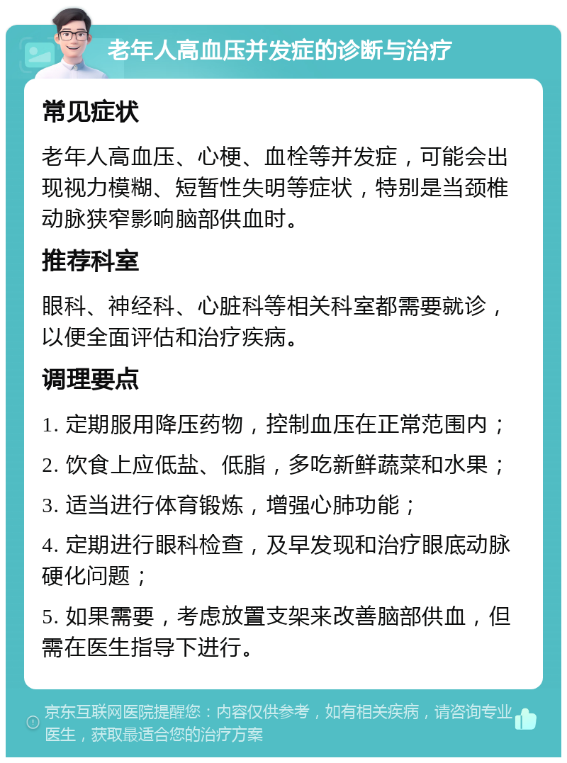 老年人高血压并发症的诊断与治疗 常见症状 老年人高血压、心梗、血栓等并发症，可能会出现视力模糊、短暂性失明等症状，特别是当颈椎动脉狭窄影响脑部供血时。 推荐科室 眼科、神经科、心脏科等相关科室都需要就诊，以便全面评估和治疗疾病。 调理要点 1. 定期服用降压药物，控制血压在正常范围内； 2. 饮食上应低盐、低脂，多吃新鲜蔬菜和水果； 3. 适当进行体育锻炼，增强心肺功能； 4. 定期进行眼科检查，及早发现和治疗眼底动脉硬化问题； 5. 如果需要，考虑放置支架来改善脑部供血，但需在医生指导下进行。