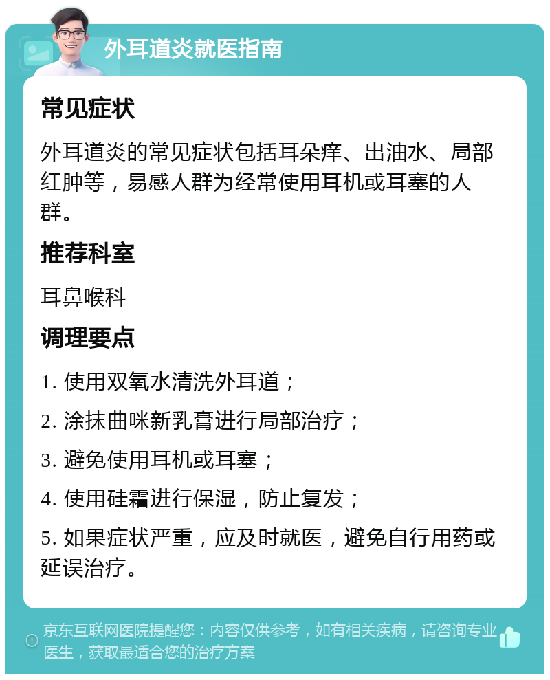 外耳道炎就医指南 常见症状 外耳道炎的常见症状包括耳朵痒、出油水、局部红肿等，易感人群为经常使用耳机或耳塞的人群。 推荐科室 耳鼻喉科 调理要点 1. 使用双氧水清洗外耳道； 2. 涂抹曲咪新乳膏进行局部治疗； 3. 避免使用耳机或耳塞； 4. 使用硅霜进行保湿，防止复发； 5. 如果症状严重，应及时就医，避免自行用药或延误治疗。