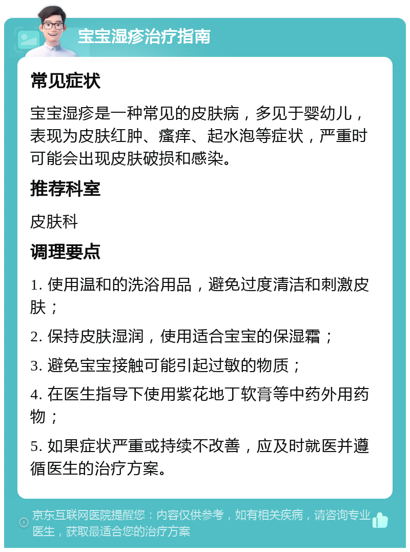 宝宝湿疹治疗指南 常见症状 宝宝湿疹是一种常见的皮肤病，多见于婴幼儿，表现为皮肤红肿、瘙痒、起水泡等症状，严重时可能会出现皮肤破损和感染。 推荐科室 皮肤科 调理要点 1. 使用温和的洗浴用品，避免过度清洁和刺激皮肤； 2. 保持皮肤湿润，使用适合宝宝的保湿霜； 3. 避免宝宝接触可能引起过敏的物质； 4. 在医生指导下使用紫花地丁软膏等中药外用药物； 5. 如果症状严重或持续不改善，应及时就医并遵循医生的治疗方案。