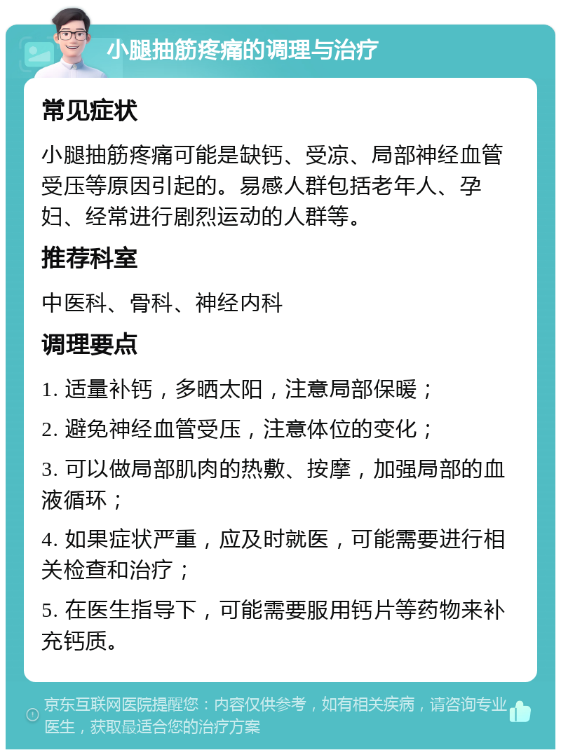 小腿抽筋疼痛的调理与治疗 常见症状 小腿抽筋疼痛可能是缺钙、受凉、局部神经血管受压等原因引起的。易感人群包括老年人、孕妇、经常进行剧烈运动的人群等。 推荐科室 中医科、骨科、神经内科 调理要点 1. 适量补钙，多晒太阳，注意局部保暖； 2. 避免神经血管受压，注意体位的变化； 3. 可以做局部肌肉的热敷、按摩，加强局部的血液循环； 4. 如果症状严重，应及时就医，可能需要进行相关检查和治疗； 5. 在医生指导下，可能需要服用钙片等药物来补充钙质。