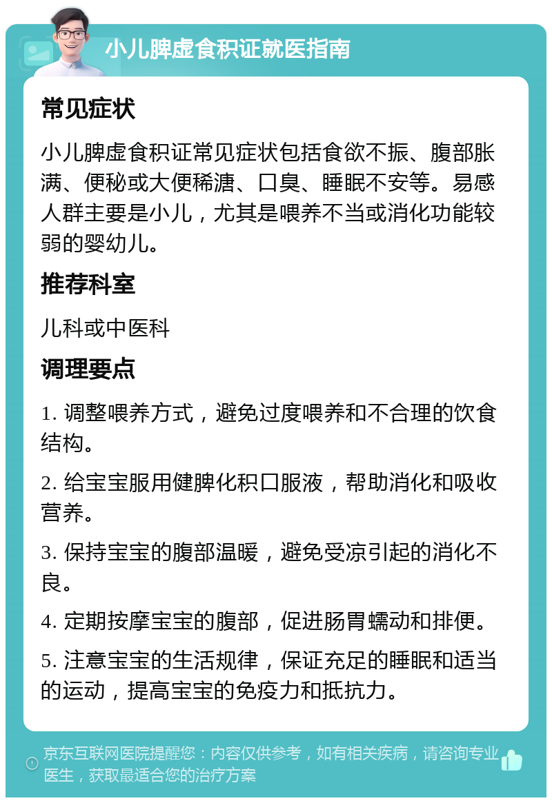 小儿脾虚食积证就医指南 常见症状 小儿脾虚食积证常见症状包括食欲不振、腹部胀满、便秘或大便稀溏、口臭、睡眠不安等。易感人群主要是小儿，尤其是喂养不当或消化功能较弱的婴幼儿。 推荐科室 儿科或中医科 调理要点 1. 调整喂养方式，避免过度喂养和不合理的饮食结构。 2. 给宝宝服用健脾化积口服液，帮助消化和吸收营养。 3. 保持宝宝的腹部温暖，避免受凉引起的消化不良。 4. 定期按摩宝宝的腹部，促进肠胃蠕动和排便。 5. 注意宝宝的生活规律，保证充足的睡眠和适当的运动，提高宝宝的免疫力和抵抗力。