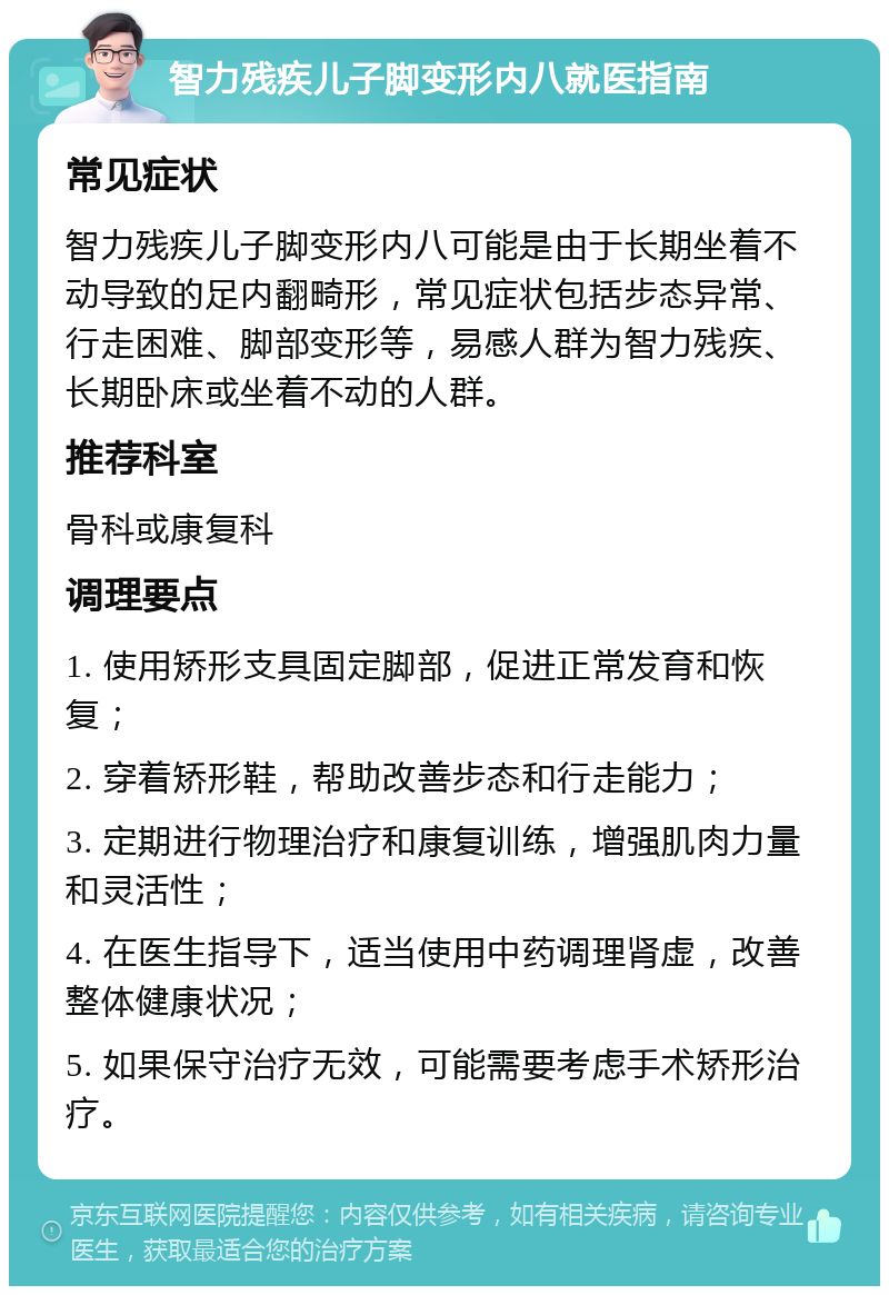 智力残疾儿子脚变形内八就医指南 常见症状 智力残疾儿子脚变形内八可能是由于长期坐着不动导致的足内翻畸形，常见症状包括步态异常、行走困难、脚部变形等，易感人群为智力残疾、长期卧床或坐着不动的人群。 推荐科室 骨科或康复科 调理要点 1. 使用矫形支具固定脚部，促进正常发育和恢复； 2. 穿着矫形鞋，帮助改善步态和行走能力； 3. 定期进行物理治疗和康复训练，增强肌肉力量和灵活性； 4. 在医生指导下，适当使用中药调理肾虚，改善整体健康状况； 5. 如果保守治疗无效，可能需要考虑手术矫形治疗。