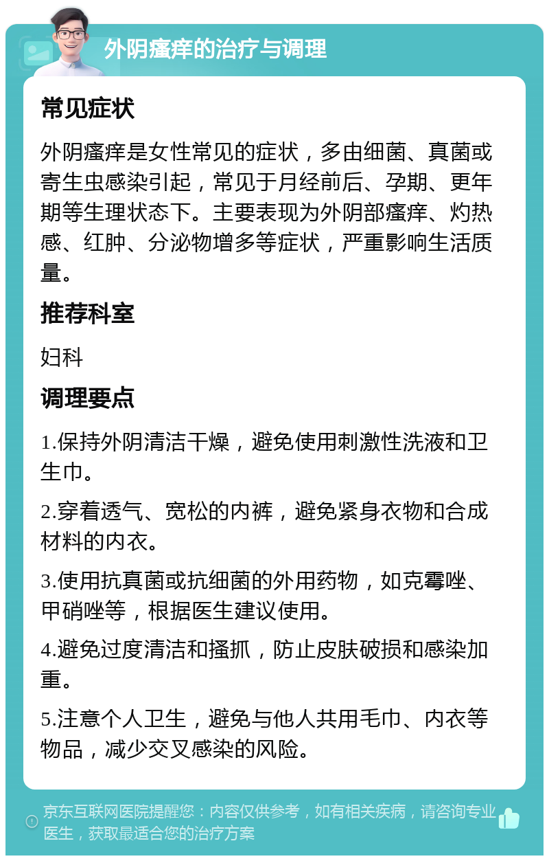 外阴瘙痒的治疗与调理 常见症状 外阴瘙痒是女性常见的症状，多由细菌、真菌或寄生虫感染引起，常见于月经前后、孕期、更年期等生理状态下。主要表现为外阴部瘙痒、灼热感、红肿、分泌物增多等症状，严重影响生活质量。 推荐科室 妇科 调理要点 1.保持外阴清洁干燥，避免使用刺激性洗液和卫生巾。 2.穿着透气、宽松的内裤，避免紧身衣物和合成材料的内衣。 3.使用抗真菌或抗细菌的外用药物，如克霉唑、甲硝唑等，根据医生建议使用。 4.避免过度清洁和搔抓，防止皮肤破损和感染加重。 5.注意个人卫生，避免与他人共用毛巾、内衣等物品，减少交叉感染的风险。