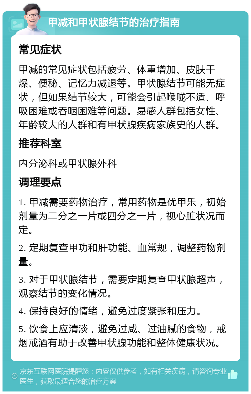 甲减和甲状腺结节的治疗指南 常见症状 甲减的常见症状包括疲劳、体重增加、皮肤干燥、便秘、记忆力减退等。甲状腺结节可能无症状，但如果结节较大，可能会引起喉咙不适、呼吸困难或吞咽困难等问题。易感人群包括女性、年龄较大的人群和有甲状腺疾病家族史的人群。 推荐科室 内分泌科或甲状腺外科 调理要点 1. 甲减需要药物治疗，常用药物是优甲乐，初始剂量为二分之一片或四分之一片，视心脏状况而定。 2. 定期复查甲功和肝功能、血常规，调整药物剂量。 3. 对于甲状腺结节，需要定期复查甲状腺超声，观察结节的变化情况。 4. 保持良好的情绪，避免过度紧张和压力。 5. 饮食上应清淡，避免过咸、过油腻的食物，戒烟戒酒有助于改善甲状腺功能和整体健康状况。