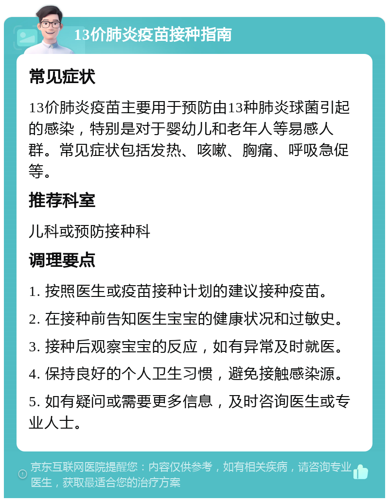 13价肺炎疫苗接种指南 常见症状 13价肺炎疫苗主要用于预防由13种肺炎球菌引起的感染，特别是对于婴幼儿和老年人等易感人群。常见症状包括发热、咳嗽、胸痛、呼吸急促等。 推荐科室 儿科或预防接种科 调理要点 1. 按照医生或疫苗接种计划的建议接种疫苗。 2. 在接种前告知医生宝宝的健康状况和过敏史。 3. 接种后观察宝宝的反应，如有异常及时就医。 4. 保持良好的个人卫生习惯，避免接触感染源。 5. 如有疑问或需要更多信息，及时咨询医生或专业人士。