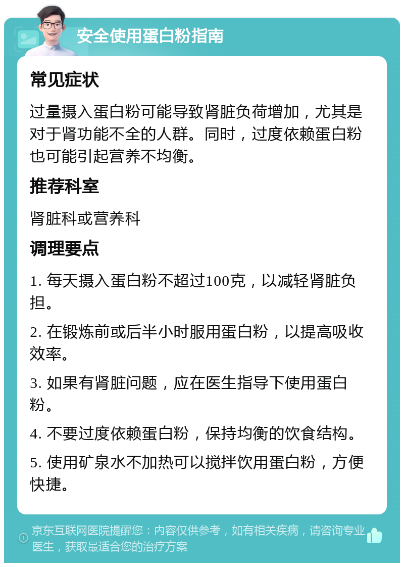 安全使用蛋白粉指南 常见症状 过量摄入蛋白粉可能导致肾脏负荷增加，尤其是对于肾功能不全的人群。同时，过度依赖蛋白粉也可能引起营养不均衡。 推荐科室 肾脏科或营养科 调理要点 1. 每天摄入蛋白粉不超过100克，以减轻肾脏负担。 2. 在锻炼前或后半小时服用蛋白粉，以提高吸收效率。 3. 如果有肾脏问题，应在医生指导下使用蛋白粉。 4. 不要过度依赖蛋白粉，保持均衡的饮食结构。 5. 使用矿泉水不加热可以搅拌饮用蛋白粉，方便快捷。