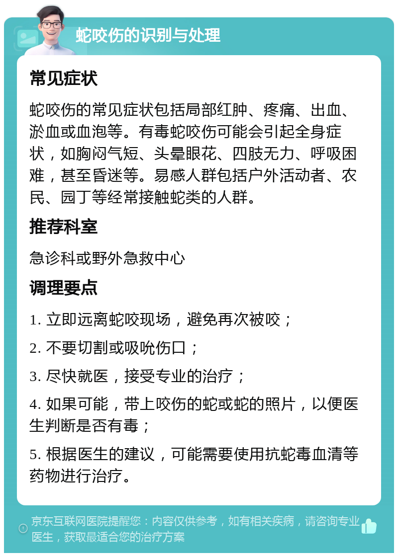 蛇咬伤的识别与处理 常见症状 蛇咬伤的常见症状包括局部红肿、疼痛、出血、淤血或血泡等。有毒蛇咬伤可能会引起全身症状，如胸闷气短、头晕眼花、四肢无力、呼吸困难，甚至昏迷等。易感人群包括户外活动者、农民、园丁等经常接触蛇类的人群。 推荐科室 急诊科或野外急救中心 调理要点 1. 立即远离蛇咬现场，避免再次被咬； 2. 不要切割或吸吮伤口； 3. 尽快就医，接受专业的治疗； 4. 如果可能，带上咬伤的蛇或蛇的照片，以便医生判断是否有毒； 5. 根据医生的建议，可能需要使用抗蛇毒血清等药物进行治疗。